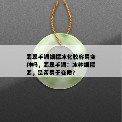 翡翠手镯细糯冰化胶容易变种吗，翡翠手镯：冰种细糯翡，是否易于变质？