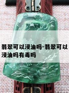 翡翠可以浸油吗-翡翠可以浸油吗有吗