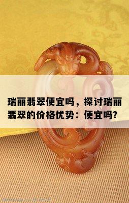 瑞丽翡翠便宜吗，探讨瑞丽翡翠的价格优势：便宜吗？