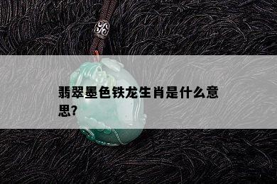 翡翠墨色铁龙生肖是什么意思？