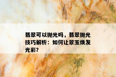 翡翠可以抛光吗，翡翠抛光技巧解析：如何让翠玉焕发光彩？