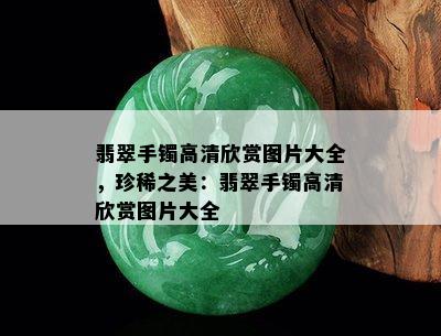 翡翠手镯高清欣赏图片大全，珍稀之美：翡翠手镯高清欣赏图片大全