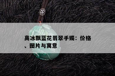 高冰飘蓝花翡翠手镯：价格、图片与寓意