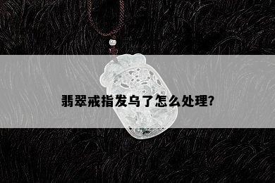 翡翠戒指发乌了怎么处理？