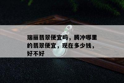 瑞丽翡翠便宜吗，腾冲哪里的翡翠便宜，现在多少钱，好不好