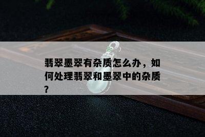 翡翠墨翠有杂质怎么办，如何处理翡翠和墨翠中的杂质？