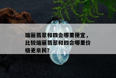 瑞丽翡翠和四会哪里便宜，比较瑞丽翡翠和四会哪里价格更亲民？