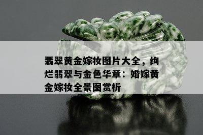 翡翠黄金嫁妆图片大全，绚烂翡翠与金色华章：婚嫁黄金嫁妆全景图赏析