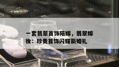 一套翡翠首饰陪嫁，翡翠嫁妆：珍贵首饰闪耀新婚礼