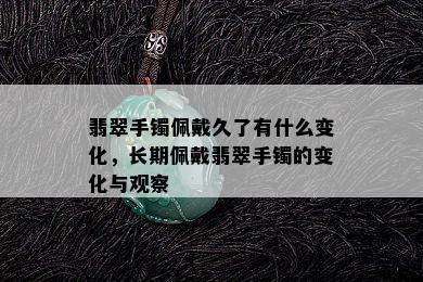 翡翠手镯佩戴久了有什么变化，长期佩戴翡翠手镯的变化与观察