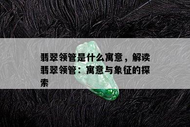 翡翠领管是什么寓意，解读翡翠领管：寓意与象征的探索