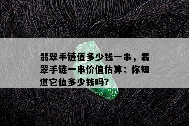 翡翠手链值多少钱一串，翡翠手链一串价值估算：你知道它值多少钱吗？