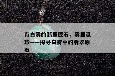 有白雾的翡翠原石，雾里觅珍——探寻白雾中的翡翠原石