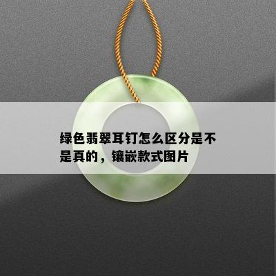 绿色翡翠耳钉怎么区分是不是真的，镶嵌款式图片