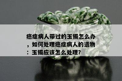 癌症病人带过的玉镯怎么办，如何处理癌症病人的遗物：玉镯应该怎么处理？