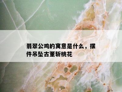 翡翠公鸡的寓意是什么，摆件吊坠古董斩桃花