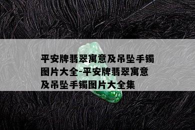 平安牌翡翠寓意及吊坠手镯图片大全-平安牌翡翠寓意及吊坠手镯图片大全集