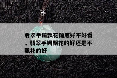 翡翠手镯飘花糯底好不好看，翡翠手镯飘花的好还是不飘花的好