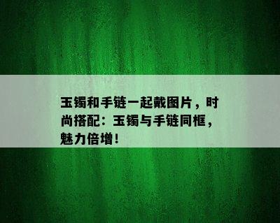 玉镯和手链一起戴图片，时尚搭配：玉镯与手链同框，魅力倍增！