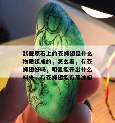 翡翠原石上的苍蝇翅是什么物质组成的，怎么看，有苍蝇翅好吗，明显能开出什么料来，有苍蝇翅能有高冰嘛