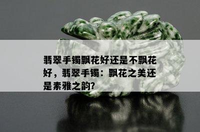 翡翠手镯飘花好还是不飘花好，翡翠手镯：飘花之美还是素雅之韵？