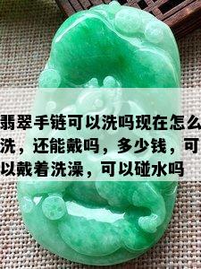 翡翠手链可以洗吗现在怎么洗，还能戴吗，多少钱，可以戴着洗澡，可以碰水吗