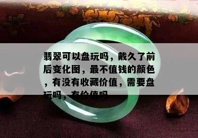 翡翠可以盘玩吗，戴久了前后变化图，最不值钱的颜色，有没有收藏价值，需要盘玩吗，有价值吗