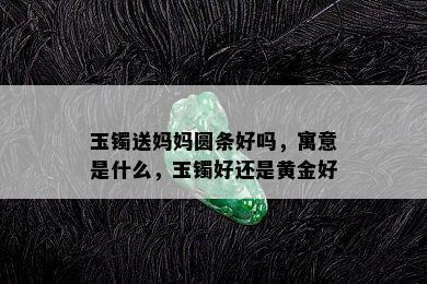 玉镯送妈妈圆条好吗，寓意是什么，玉镯好还是黄金好