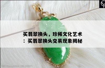 买翡翠换头，珍稀文化艺术：买翡翠换头交易现象揭秘