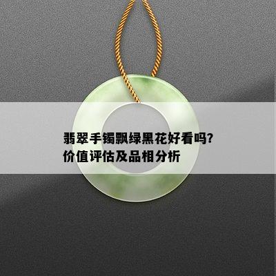 翡翠手镯飘绿黑花好看吗？价值评估及品相分析