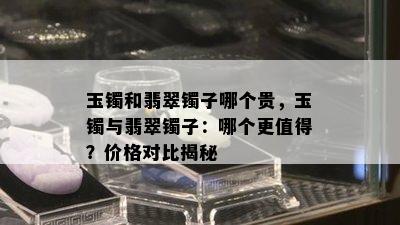 玉镯和翡翠镯子哪个贵，玉镯与翡翠镯子：哪个更值得？价格对比揭秘