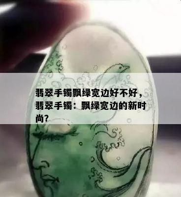 翡翠手镯飘绿宽边好不好，翡翠手镯：飘绿宽边的新时尚？