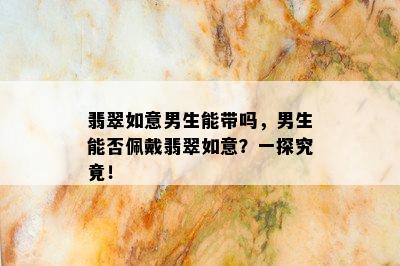 翡翠如意男生能带吗，男生能否佩戴翡翠如意？一探究竟！