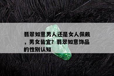 翡翠如意男人还是女人佩戴，男女皆宜？翡翠如意饰品的性别认知