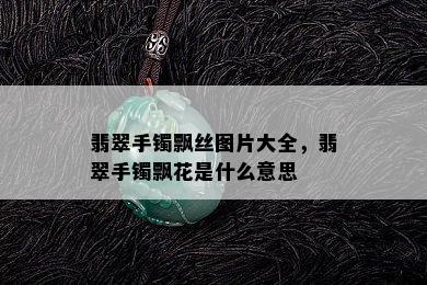 翡翠手镯飘丝图片大全，翡翠手镯飘花是什么意思