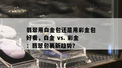 翡翠用白金包还是用彩金包好看，白金 vs. 彩金：翡翠包裹新趋势？