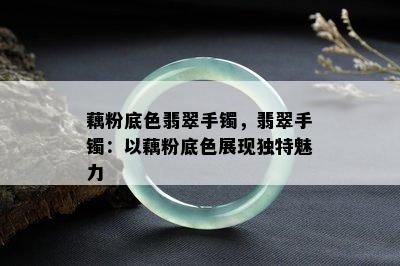 藕粉底色翡翠手镯，翡翠手镯：以藕粉底色展现独特魅力