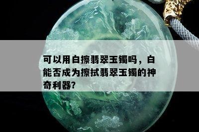 可以用白擦翡翠玉镯吗，白能否成为擦拭翡翠玉镯的神奇利器？