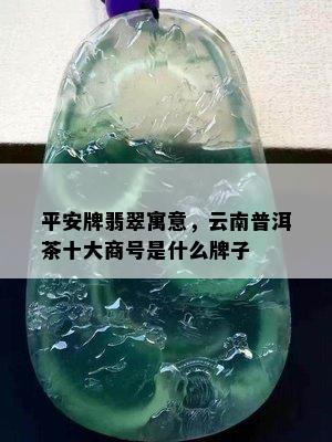 平安牌翡翠寓意，云南普洱茶十大商号是什么牌子