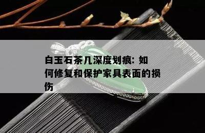 白玉石茶几深度划痕: 如何修复和保护家具表面的损伤