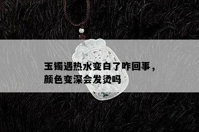 玉镯遇热水变白了咋回事，颜色变深会发烫吗