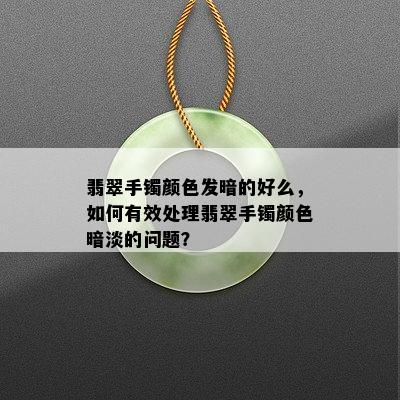 翡翠手镯颜色发暗的好么，如何有效处理翡翠手镯颜色暗淡的问题？