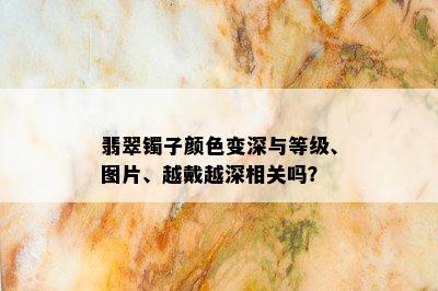 翡翠镯子颜色变深与等级、图片、越戴越深相关吗？