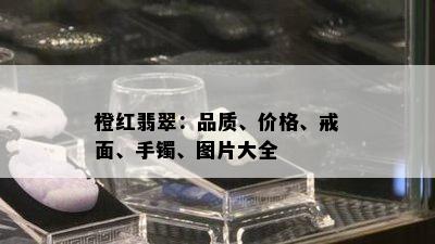 橙红翡翠：品质、价格、戒面、手镯、图片大全