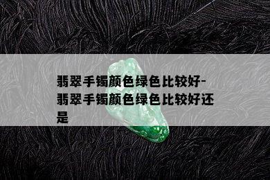 翡翠手镯颜色绿色比较好-翡翠手镯颜色绿色比较好还是