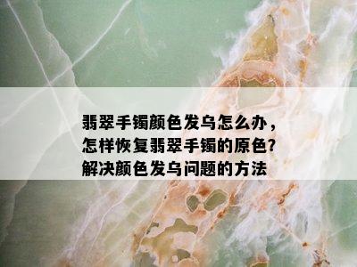 翡翠手镯颜色发乌怎么办，怎样恢复翡翠手镯的原色？解决颜色发乌问题的方法