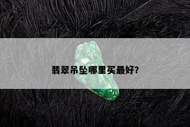 翡翠吊坠哪里买更好？