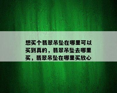 想买个翡翠吊坠在哪里可以买到真的，翡翠吊坠去哪里买，翡翠吊坠在哪里买放心