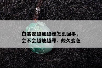 白翡翠越戴越绿怎么回事，会不会越戴越绿，戴久变色