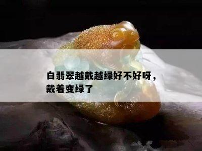 白翡翠越戴越绿好不好呀，戴着变绿了